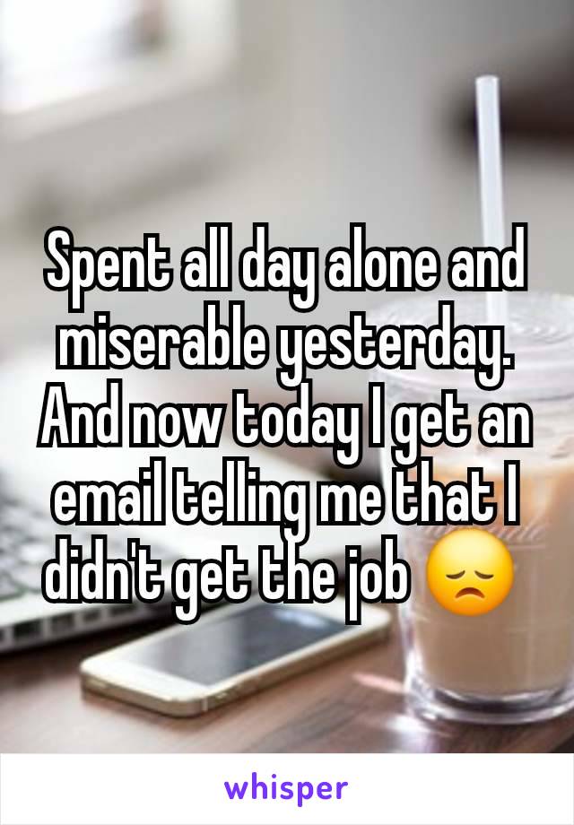 Spent all day alone and miserable yesterday.  And now today I get an email telling me that I didn't get the job 😞 