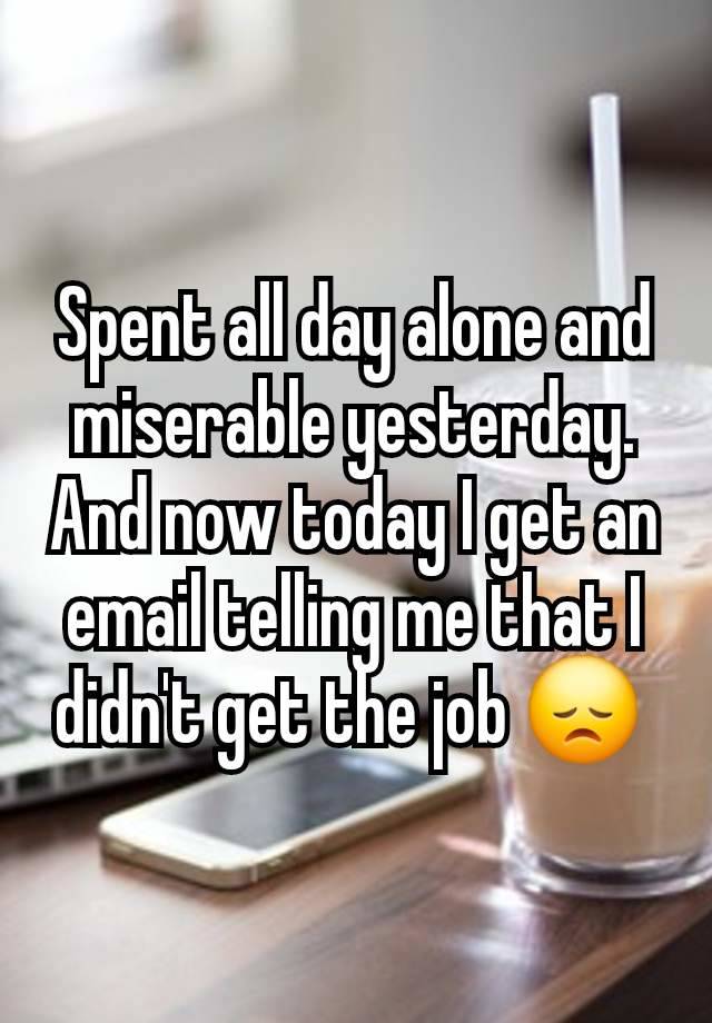 Spent all day alone and miserable yesterday.  And now today I get an email telling me that I didn't get the job 😞 