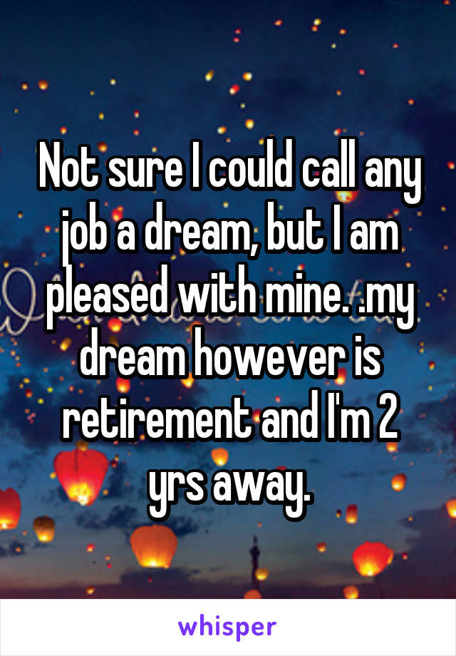 Not sure I could call any job a dream, but I am pleased with mine. .my dream however is retirement and I'm 2 yrs away.