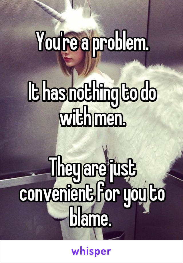 You're a problem.

It has nothing to do with men.

They are just convenient for you to blame. 