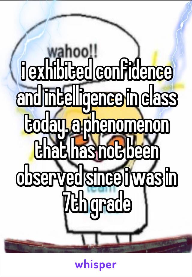 i exhibited confidence and intelligence in class today. a phenomenon that has not been observed since i was in 7th grade