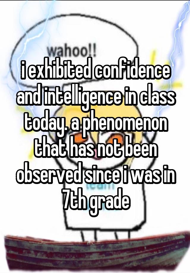 i exhibited confidence and intelligence in class today. a phenomenon that has not been observed since i was in 7th grade