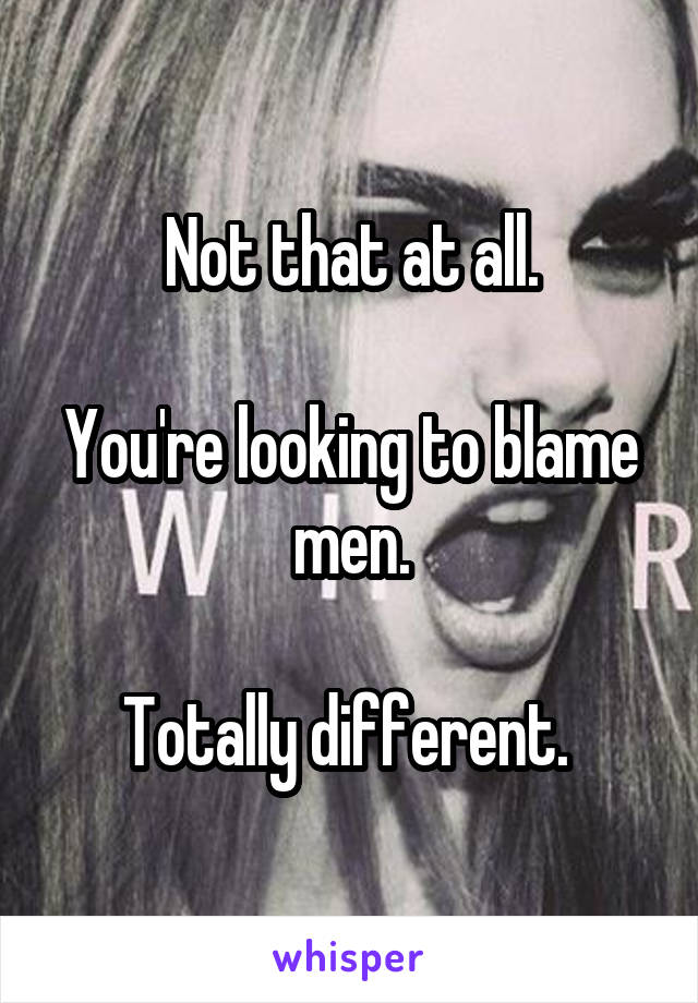 Not that at all.

You're looking to blame men.

Totally different. 