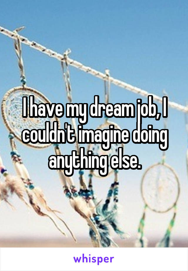 I have my dream job, I couldn't imagine doing anything else.