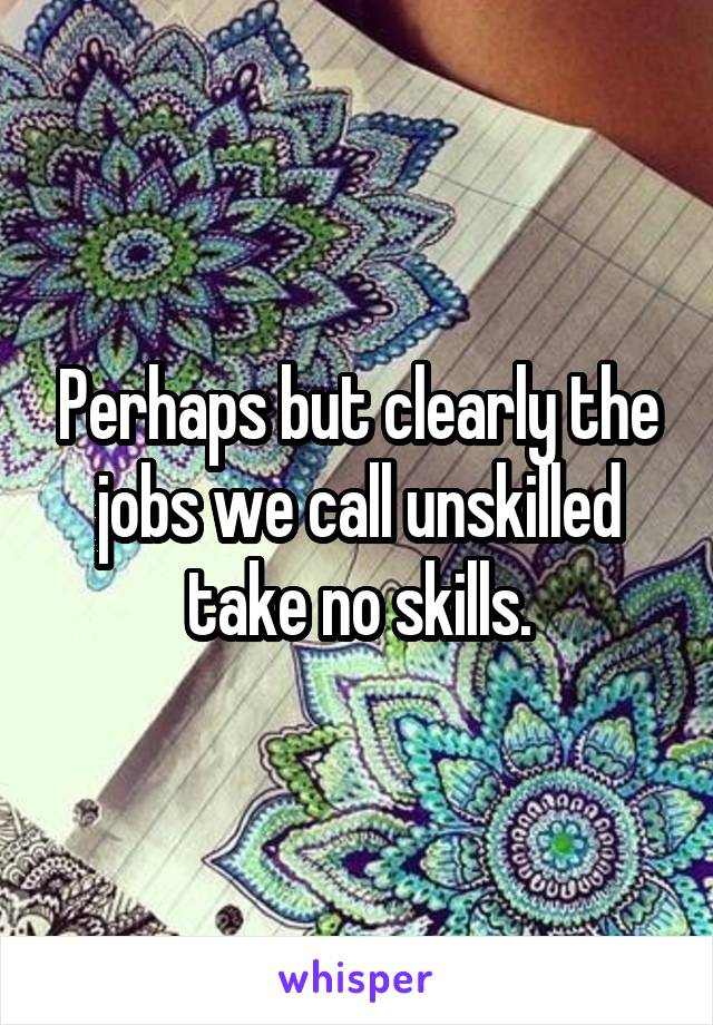 Perhaps but clearly the jobs we call unskilled take no skills.