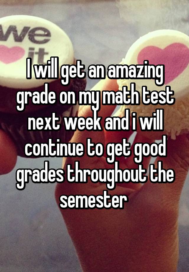 I will get an amazing grade on my math test next week and i will continue to get good grades throughout the semester 