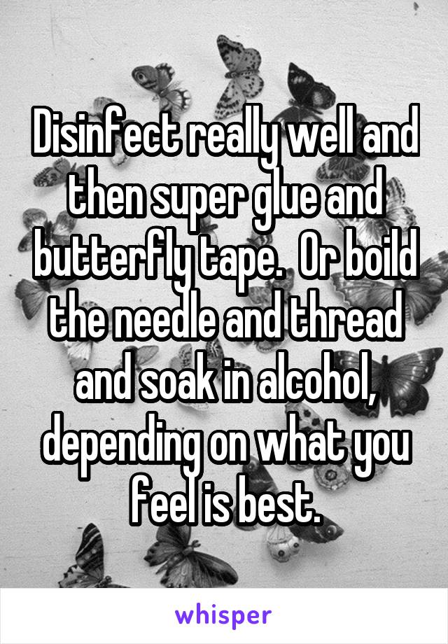 Disinfect really well and then super glue and butterfly tape.  Or boild the needle and thread and soak in alcohol, depending on what you feel is best.