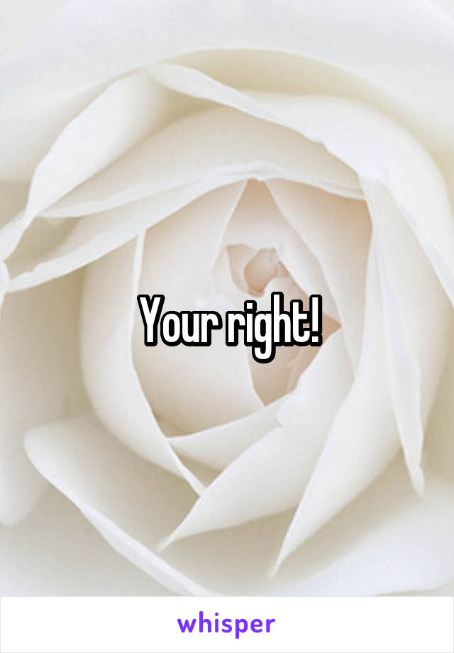 Your right!