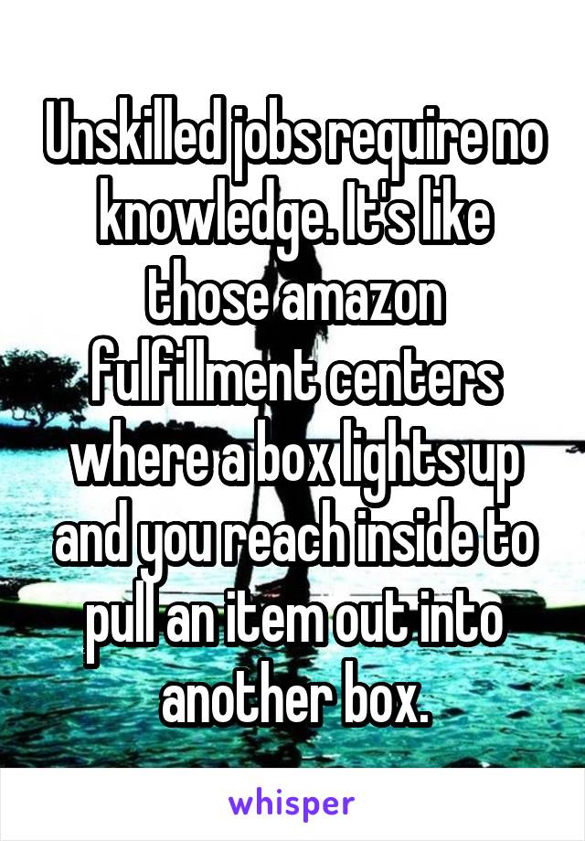 Unskilled jobs require no knowledge. It's like those amazon fulfillment centers where a box lights up and you reach inside to pull an item out into another box.