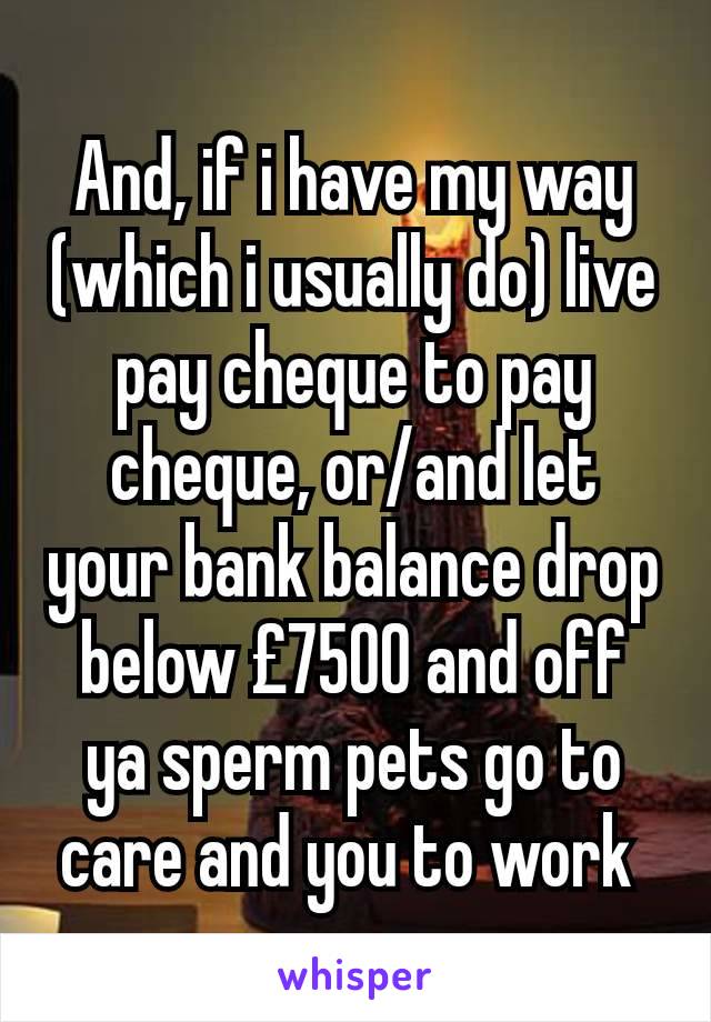 And, if i have my way (which i usually do) live pay cheque to pay cheque, or/and let your bank balance drop below £7500 and off ya sperm pets go to care and you to work 