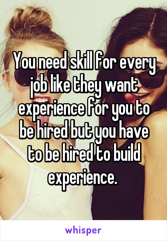 You need skill for every job like they want experience for you to be hired but you have to be hired to build experience. 