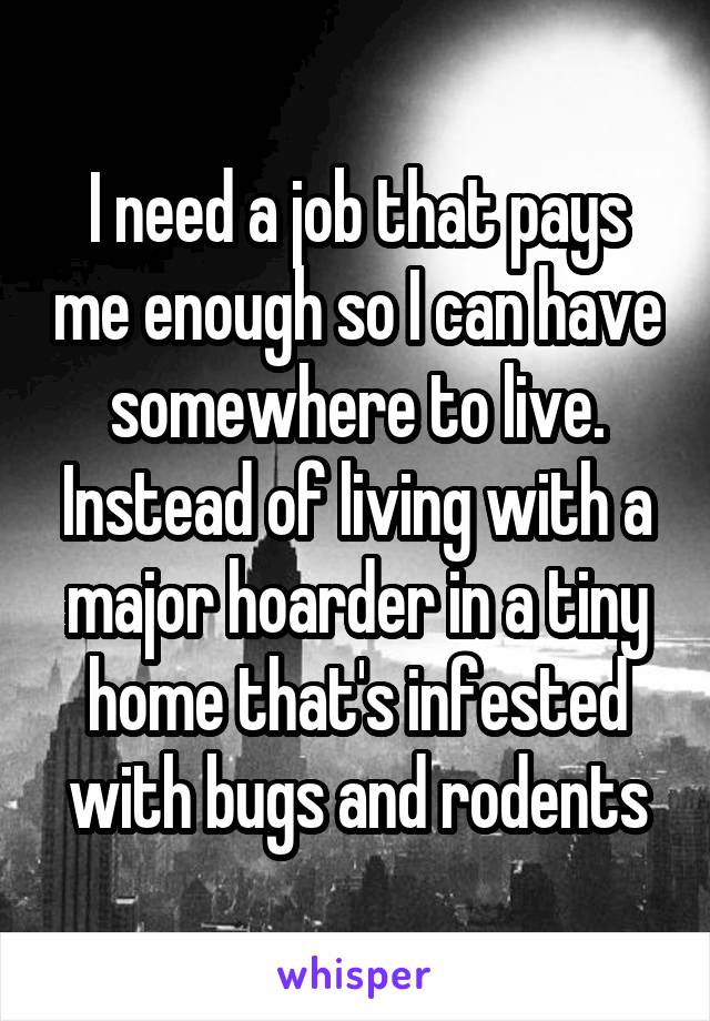 I need a job that pays me enough so I can have somewhere to live. Instead of living with a major hoarder in a tiny home that's infested with bugs and rodents