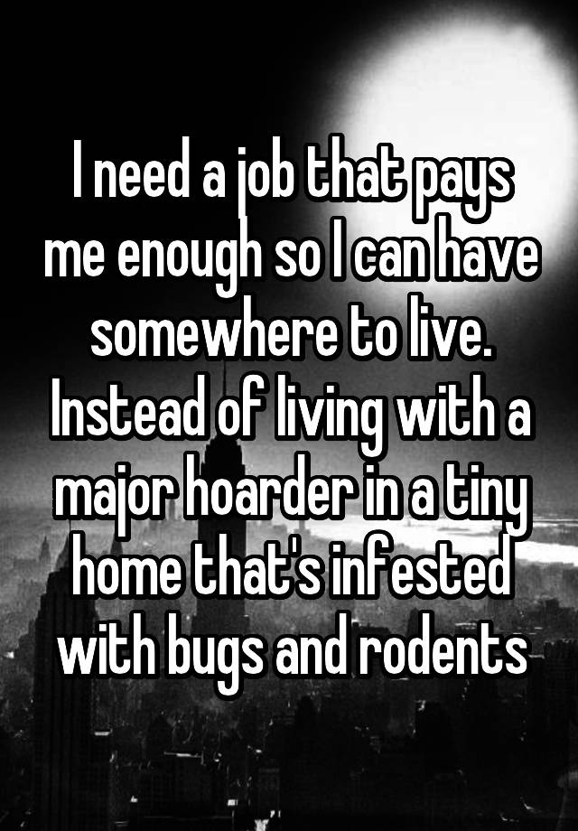 I need a job that pays me enough so I can have somewhere to live. Instead of living with a major hoarder in a tiny home that's infested with bugs and rodents