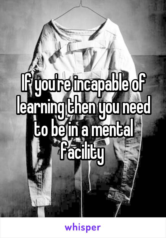 If you're incapable of learning then you need to be in a mental facility 