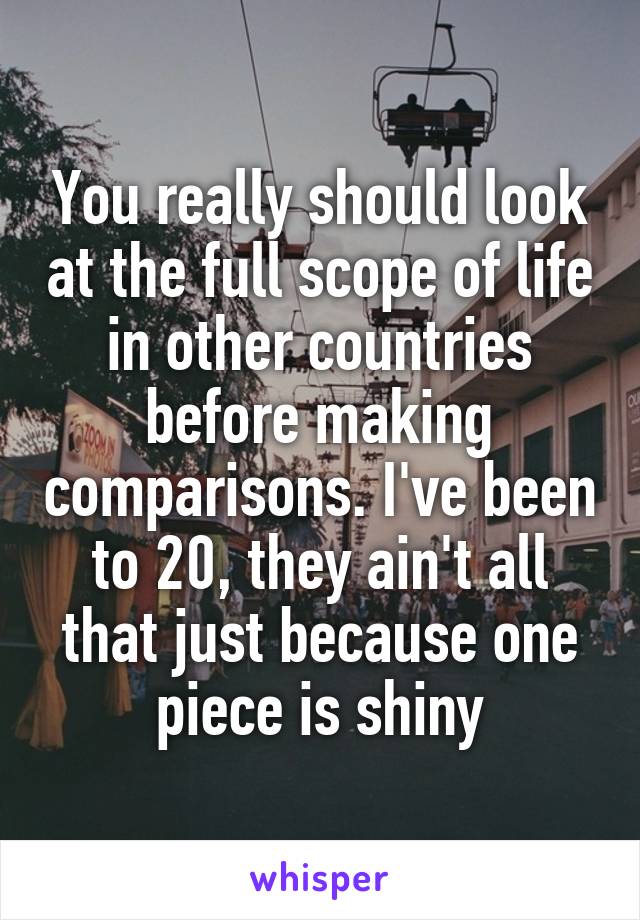 
You really should look at the full scope of life in other countries before making comparisons. I've been to 20, they ain't all that just because one piece is shiny