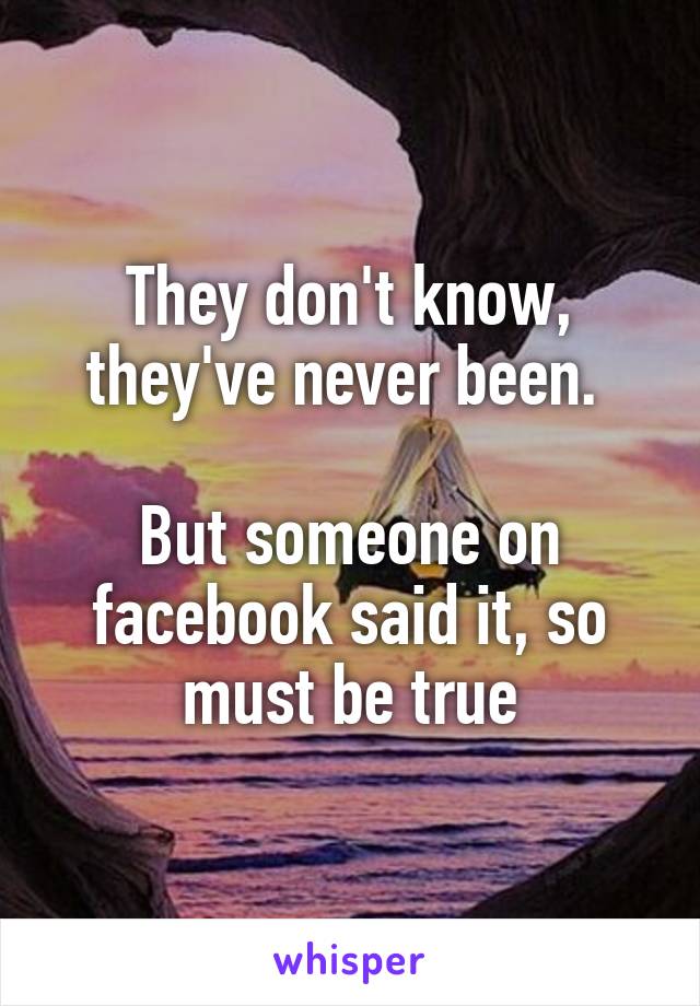 They don't know, they've never been. 

But someone on facebook said it, so must be true