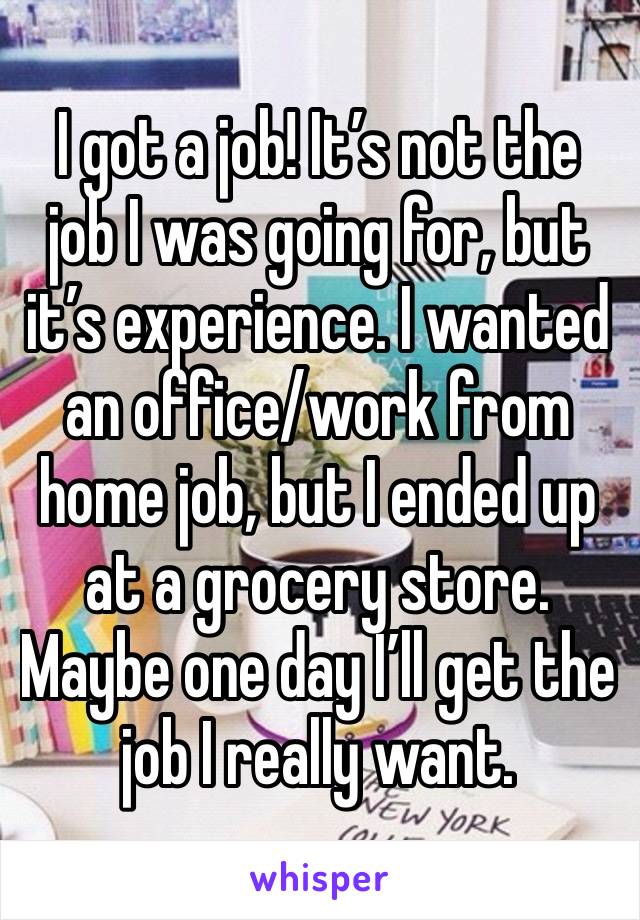 I got a job! It’s not the job I was going for, but it’s experience. I wanted an office/work from home job, but I ended up at a grocery store. Maybe one day I’ll get the job I really want.