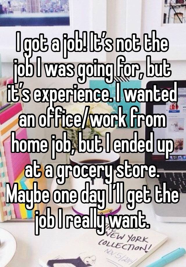 I got a job! It’s not the job I was going for, but it’s experience. I wanted an office/work from home job, but I ended up at a grocery store. Maybe one day I’ll get the job I really want.