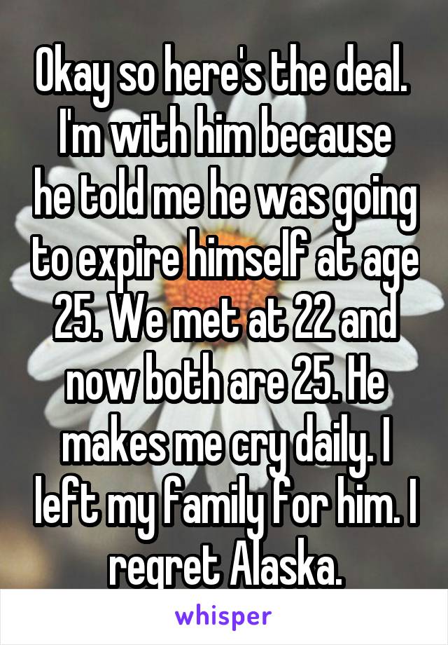 Okay so here's the deal. 
I'm with him because he told me he was going to expire himself at age 25. We met at 22 and now both are 25. He makes me cry daily. I left my family for him. I regret Alaska.