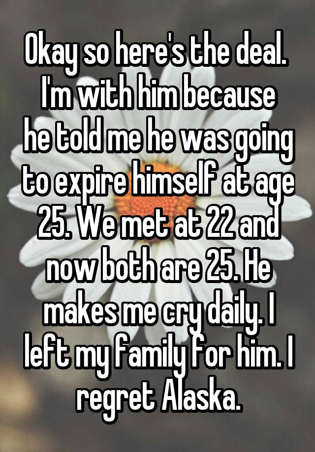 Okay so here's the deal. 
I'm with him because he told me he was going to expire himself at age 25. We met at 22 and now both are 25. He makes me cry daily. I left my family for him. I regret Alaska.