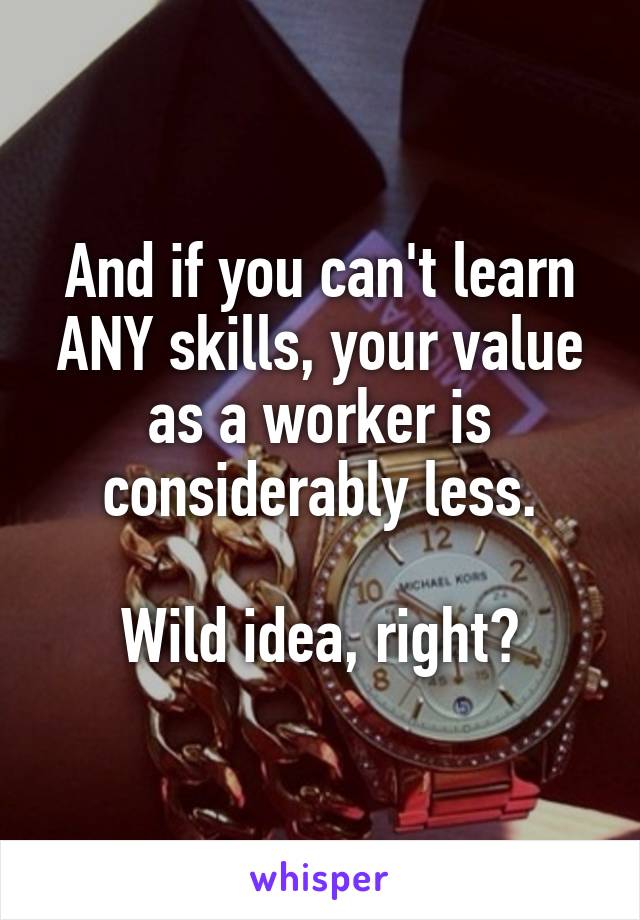 And if you can't learn ANY skills, your value as a worker is considerably less.

Wild idea, right?