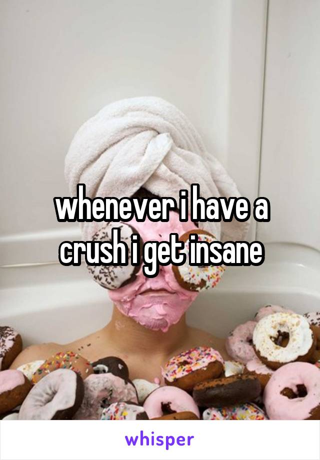 whenever i have a crush i get insane