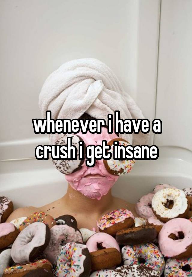 whenever i have a crush i get insane