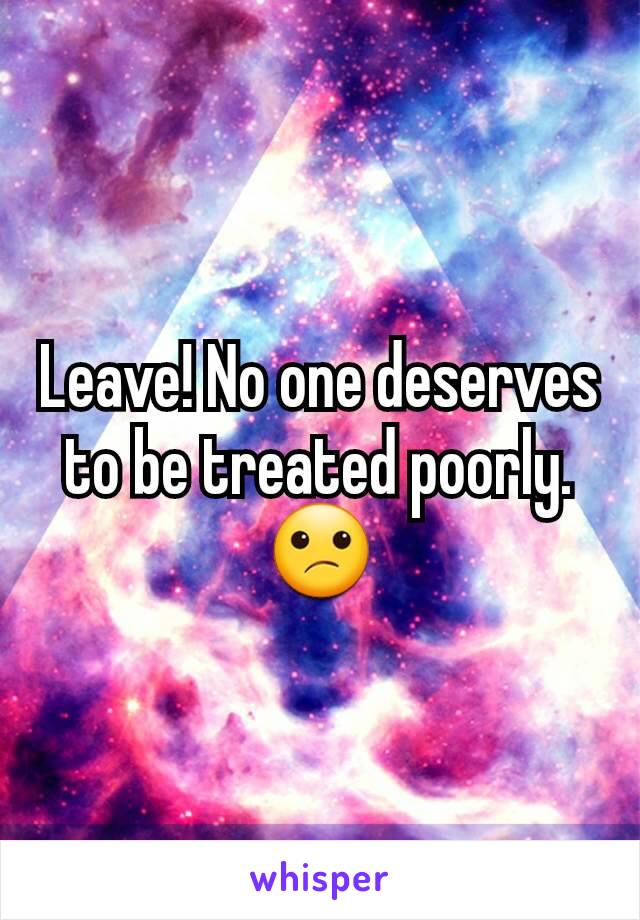 Leave! No one deserves to be treated poorly. 😕