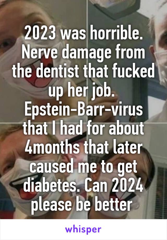 2023 was horrible. Nerve damage from the dentist that fucked up her job. 
Epstein-Barr-virus that I had for about 4months that later caused me to get diabetes. Can 2024 please be better 