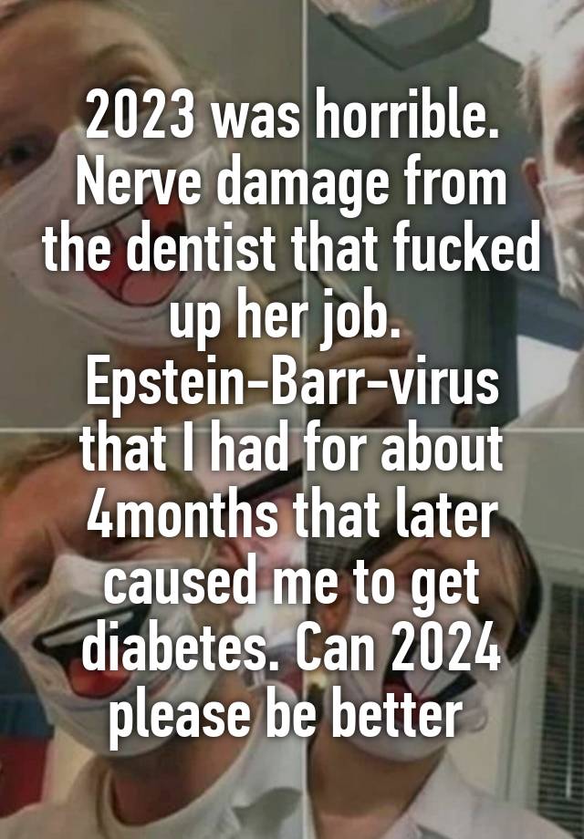 2023 was horrible. Nerve damage from the dentist that fucked up her job. 
Epstein-Barr-virus that I had for about 4months that later caused me to get diabetes. Can 2024 please be better 