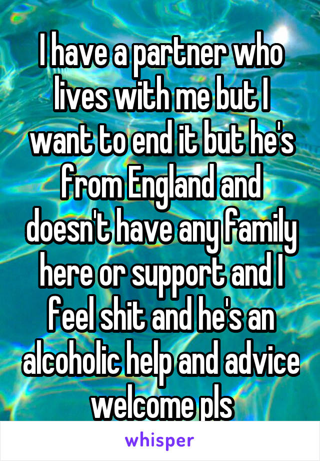 I have a partner who lives with me but I want to end it but he's from England and doesn't have any family here or support and I feel shit and he's an alcoholic help and advice welcome pls