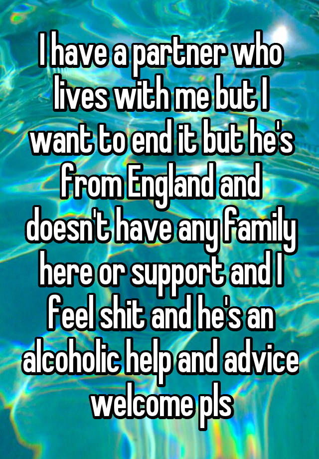 I have a partner who lives with me but I want to end it but he's from England and doesn't have any family here or support and I feel shit and he's an alcoholic help and advice welcome pls