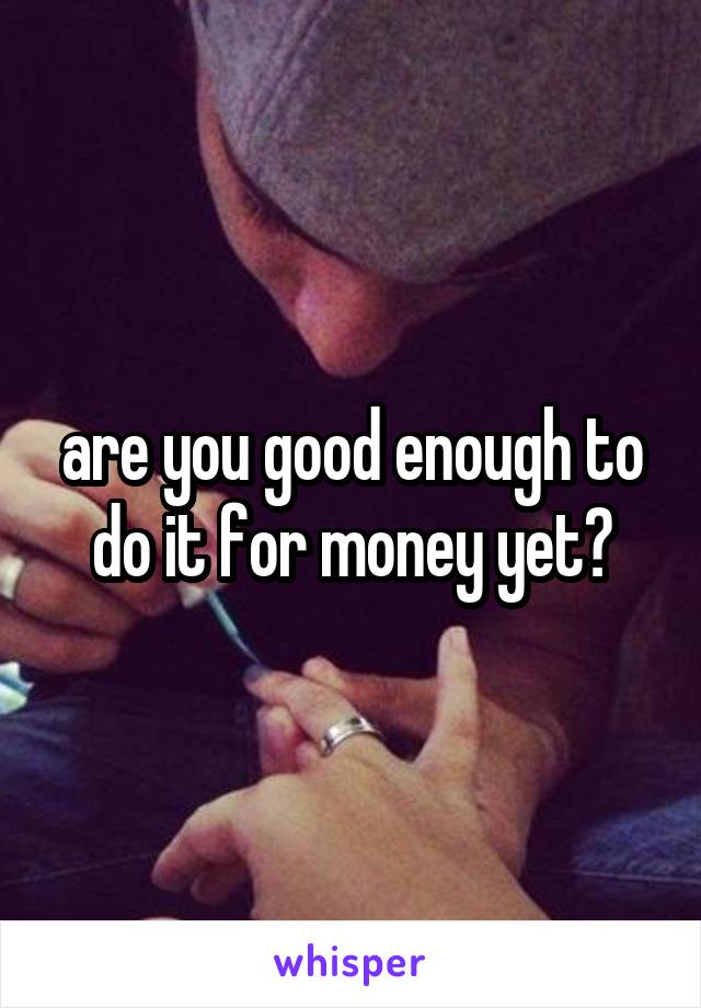 are you good enough to do it for money yet?