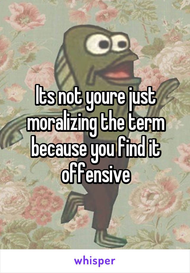 Its not youre just moralizing the term because you find it offensive