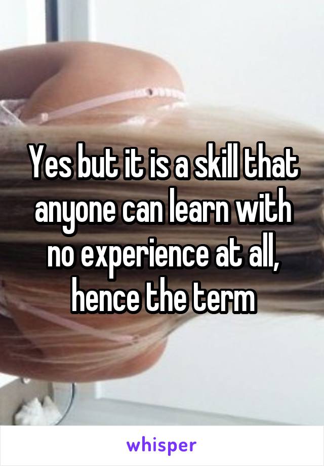 Yes but it is a skill that anyone can learn with no experience at all, hence the term