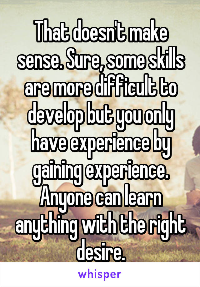 That doesn't make sense. Sure, some skills are more difficult to develop but you only have experience by gaining experience. Anyone can learn anything with the right desire.