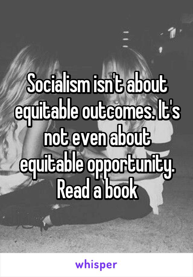 Socialism isn't about equitable outcomes. It's not even about equitable opportunity. Read a book