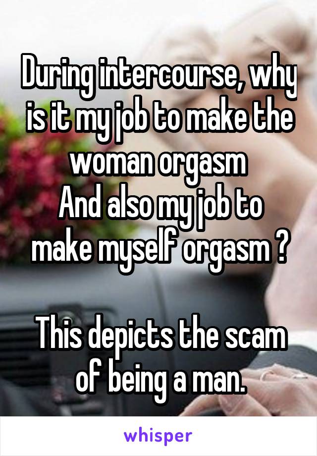 During intercourse, why is it my job to make the woman orgasm 
And also my job to make myself orgasm ?

This depicts the scam of being a man.