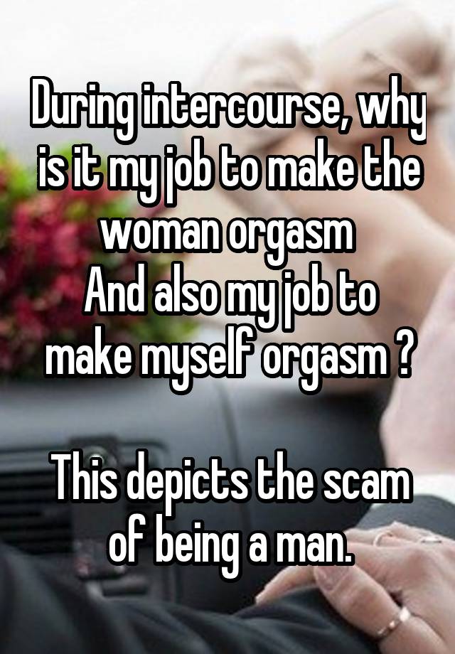 During intercourse, why is it my job to make the woman orgasm 
And also my job to make myself orgasm ?

This depicts the scam of being a man.