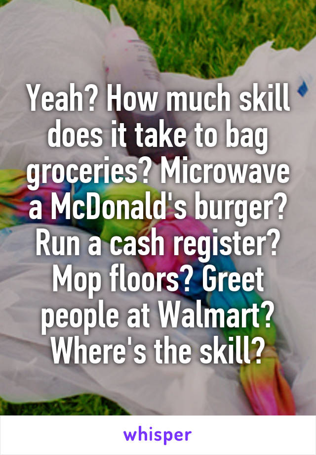 Yeah? How much skill does it take to bag groceries? Microwave a McDonald's burger? Run a cash register? Mop floors? Greet people at Walmart? Where's the skill?