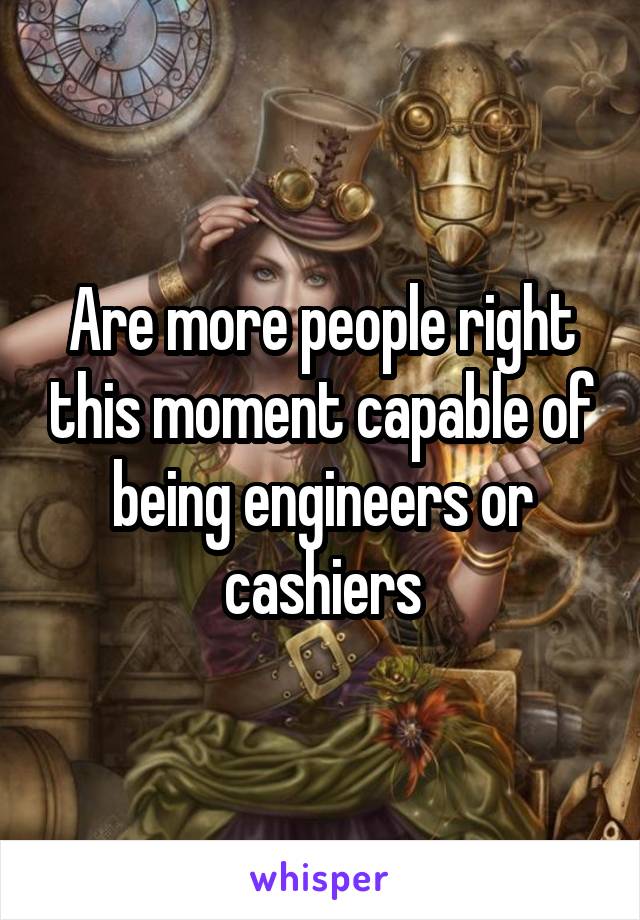 Are more people right this moment capable of being engineers or cashiers