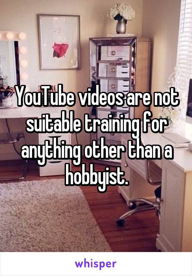 YouTube videos are not suitable training for anything other than a hobbyist.