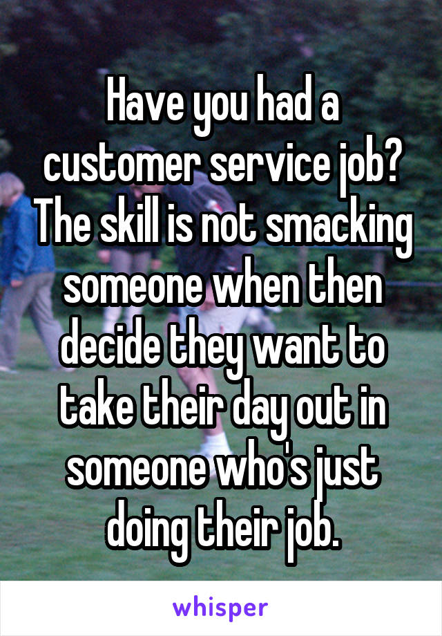 Have you had a customer service job? The skill is not smacking someone when then decide they want to take their day out in someone who's just doing their job.