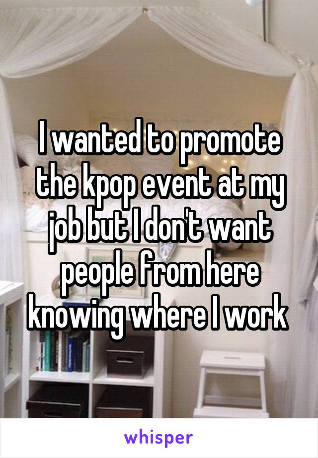 I wanted to promote the kpop event at my job but I don't want people from here knowing where I work 