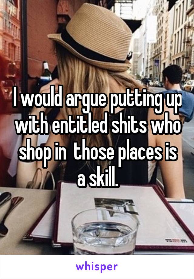 I would argue putting up with entitled shits who shop in  those places is a skill.