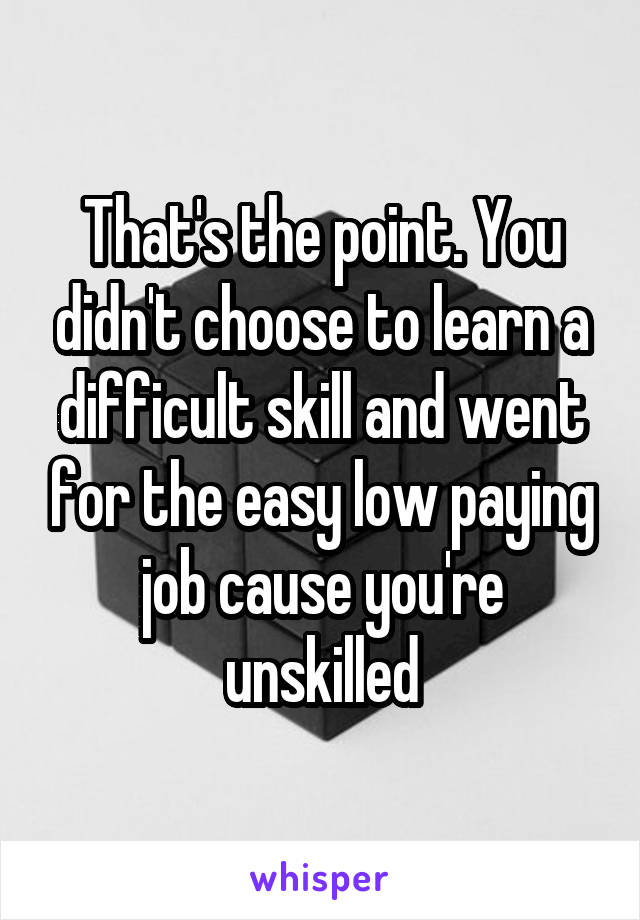 That's the point. You didn't choose to learn a difficult skill and went for the easy low paying job cause you're unskilled