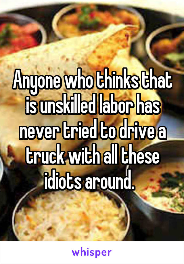 Anyone who thinks that is unskilled labor has never tried to drive a truck with all these idiots around.  