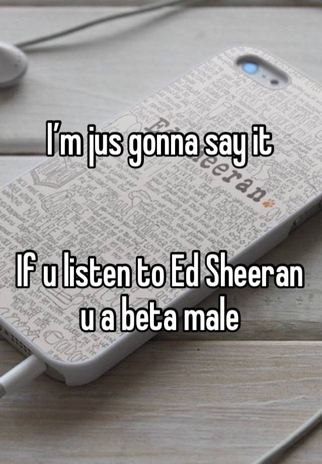 I’m jus gonna say it


If u listen to Ed Sheeran u a beta male 