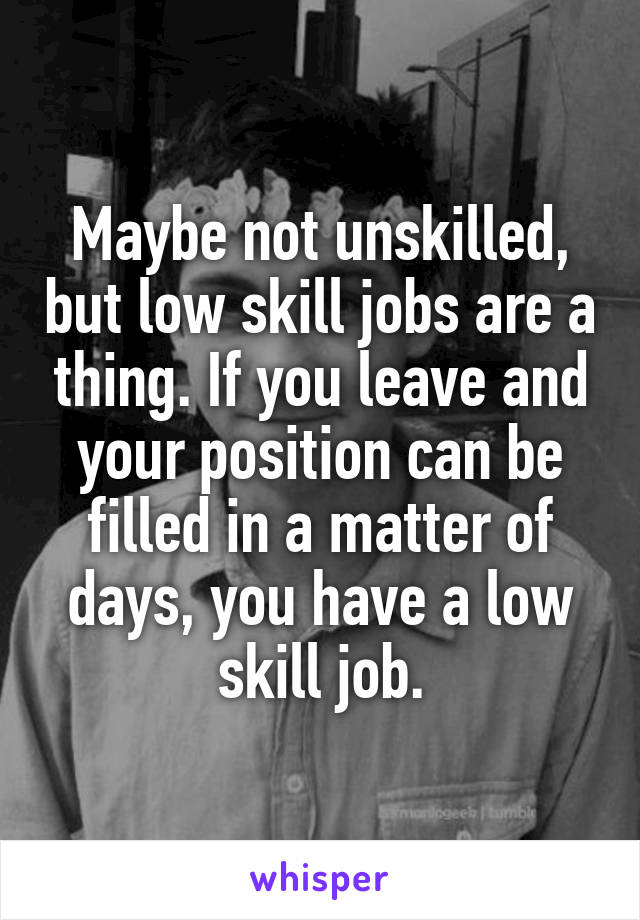 Maybe not unskilled, but low skill jobs are a thing. If you leave and your position can be filled in a matter of days, you have a low skill job.