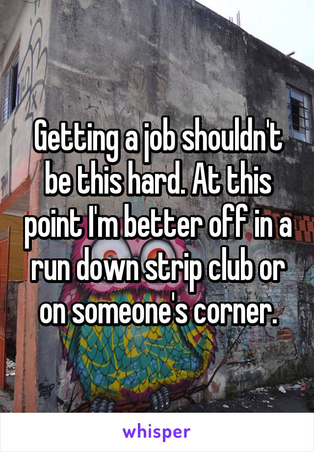 Getting a job shouldn't be this hard. At this point I'm better off in a run down strip club or on someone's corner.